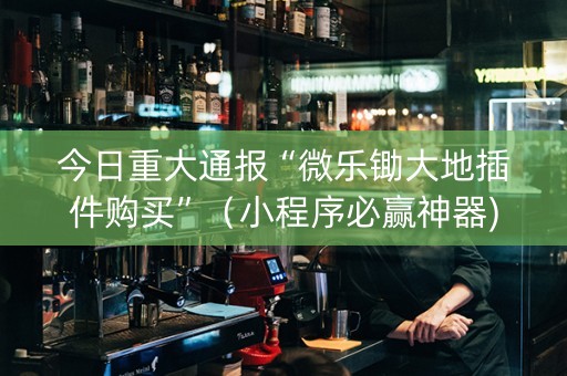 今日重大通报“微乐锄大地插件购买”（小程序必赢神器)