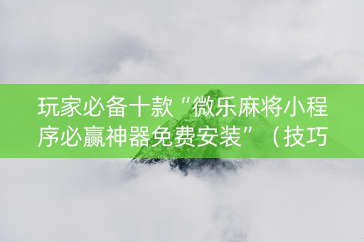 玩家必备十款“微乐麻将小程序必赢神器免费安装”（技巧和打好牌方法)