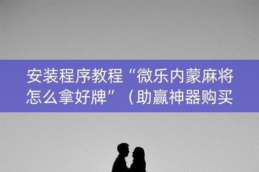 安装程序教程“微乐内蒙麻将怎么拿好牌”（助赢神器购买)