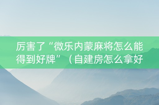 厉害了“微乐内蒙麻将怎么能得到好牌”（自建房怎么拿好牌)