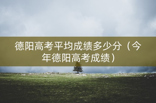 德阳高考平均成绩多少分（今年德阳高考成绩）