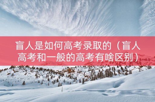 盲人是如何高考录取的（盲人高考和一般的高考有啥区别）