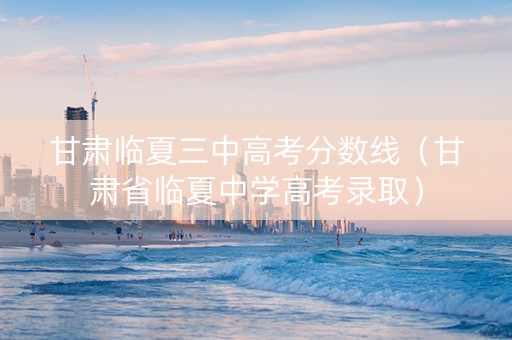 甘肃临夏三中高考分数线（甘肃省临夏中学高考录取）