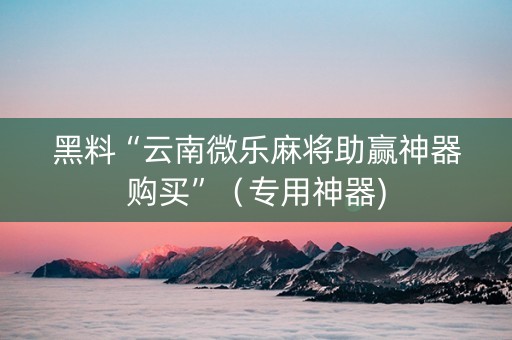 黑料“云南微乐麻将助赢神器购买”（专用神器)