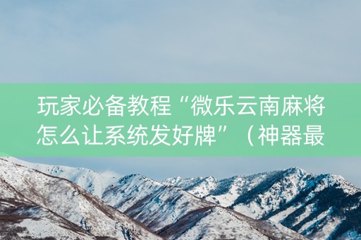 玩家必备教程“微乐云南麻将怎么让系统发好牌”（神器最新免费)