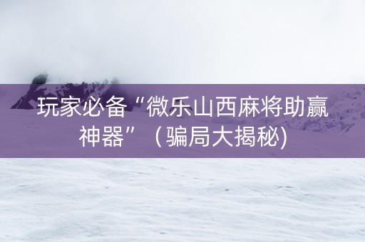 玩家必备“微乐山西麻将助赢神器”（骗局大揭秘)