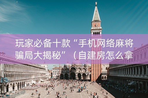 玩家必备十款“手机网络麻将骗局大揭秘”（自建房怎么拿好牌)