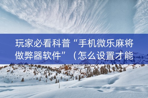 玩家必看科普“手机微乐麻将做弊器软件”（怎么设置才能赢)