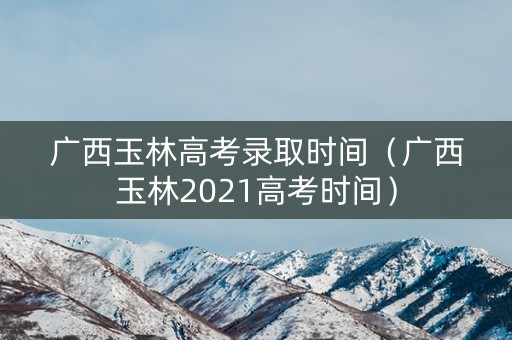 广西玉林高考录取时间（广西玉林2021高考时间）