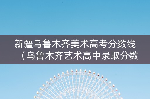 新疆乌鲁木齐美术高考分数线（乌鲁木齐艺术高中录取分数线）