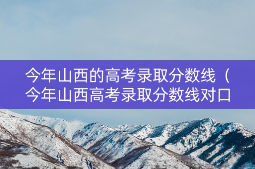 今年山西的高考录取分数线（今年山西高考录取分数线对口专业）