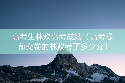 高考生林欢高考成绩（高考提前交卷的林欢考了多少分）