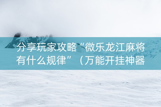 分享玩家攻略“微乐龙江麻将有什么规律”（万能开挂神器)