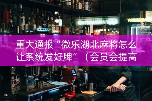 重大通报“微乐湖北麻将怎么让系统发好牌”（会员会提高胜率吗)