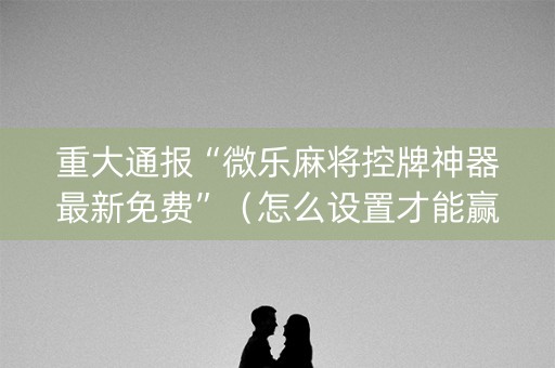 重大通报“微乐麻将控牌神器最新免费”（怎么设置才能赢)