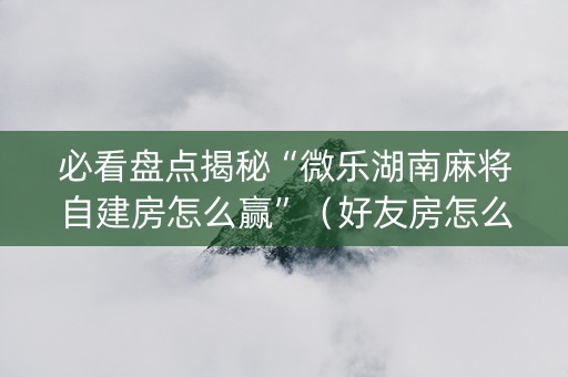 必看盘点揭秘“微乐湖南麻将自建房怎么赢”（好友房怎么才能赢)