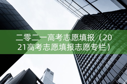 二零二一高考志愿填报（2021高考志愿填报志愿专栏）