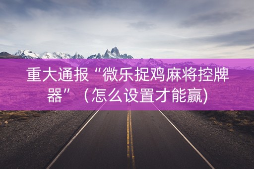 重大通报“微乐捉鸡麻将控牌器”（怎么设置才能赢)