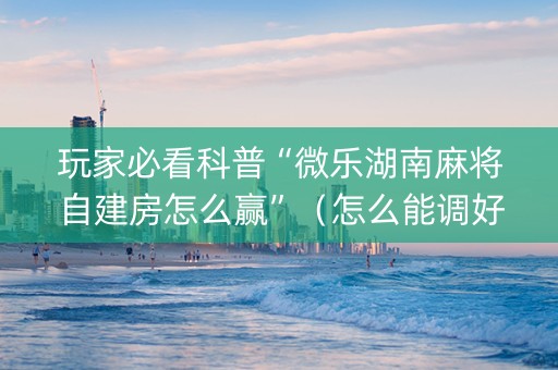 玩家必看科普“微乐湖南麻将自建房怎么赢”（怎么能调好牌)