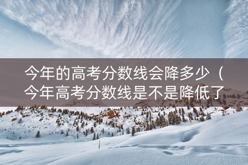 今年的高考分数线会降多少（今年高考分数线是不是降低了）