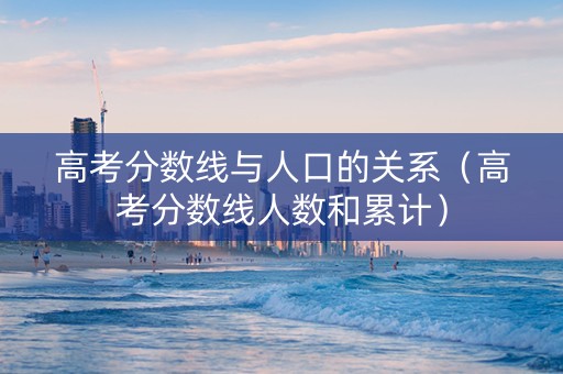 高考分数线与人口的关系（高考分数线人数和累计）
