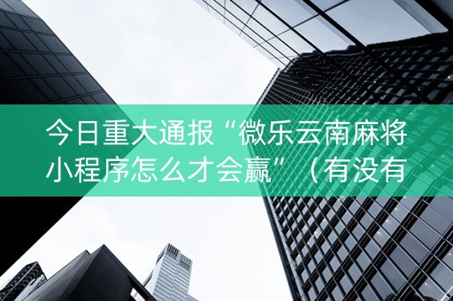 今日重大通报“微乐云南麻将小程序怎么才会赢”（有没有猫腻)