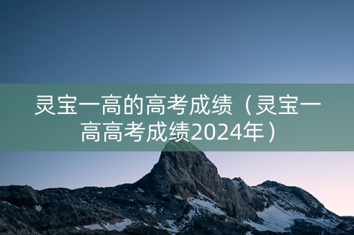 灵宝一高的高考成绩（灵宝一高高考成绩2024年）