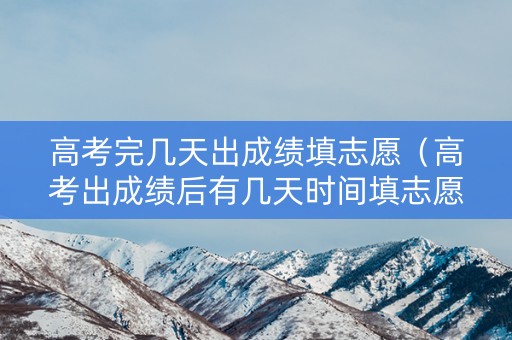 高考完几天出成绩填志愿（高考出成绩后有几天时间填志愿）