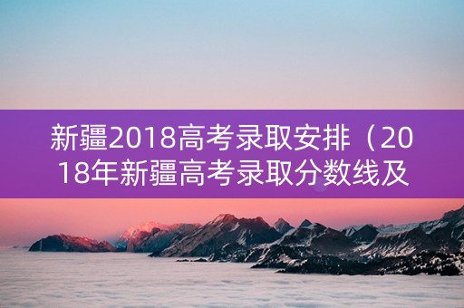 新疆2018高考录取安排（2018年新疆高考录取分数线及位次）