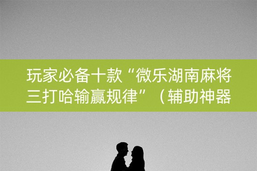 玩家必备十款“微乐湖南麻将三打哈输赢规律”（辅助神器免费)