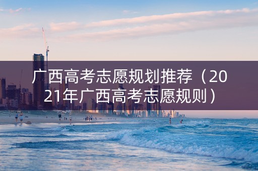 广西高考志愿规划推荐（2021年广西高考志愿规则）