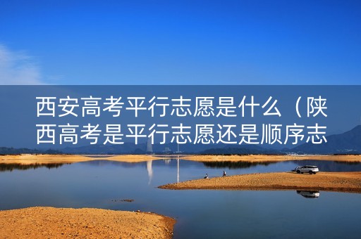 西安高考平行志愿是什么（陕西高考是平行志愿还是顺序志愿）