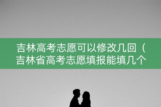 吉林高考志愿可以修改几回（吉林省高考志愿填报能填几个）