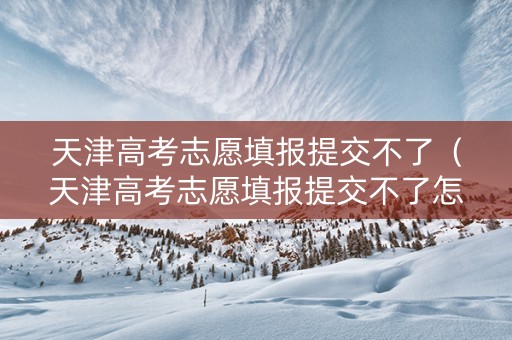 天津高考志愿填报提交不了（天津高考志愿填报提交不了怎么办）
