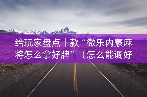给玩家盘点十款“微乐内蒙麻将怎么拿好牌”（怎么能调好牌)
