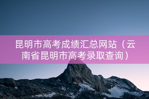 昆明市高考成绩汇总网站（云南省昆明市高考录取查询）