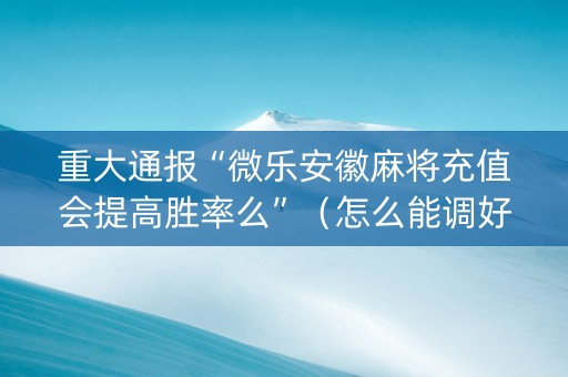 重大通报“微乐安徽麻将充值会提高胜率么”（怎么能调好牌)
