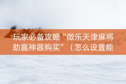 玩家必备攻略“微乐天津麻将助赢神器购买”（怎么设置能有好牌)
