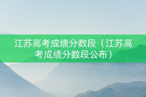 江苏高考成绩分数段（江苏高考成绩分数段公布）