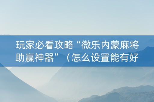 玩家必看攻略“微乐内蒙麻将助赢神器”（怎么设置能有好牌)