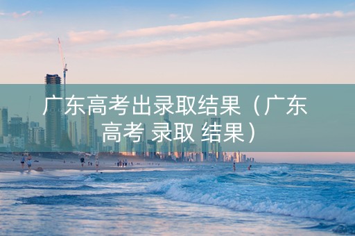 广东高考出录取结果（广东 高考 录取 结果）