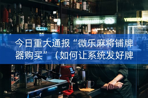 今日重大通报“微乐麻将铺牌器购买”（如何让系统发好牌)
