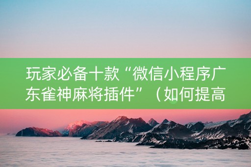 玩家必备十款“微信小程序广东雀神麻将插件”（如何提高胜率)