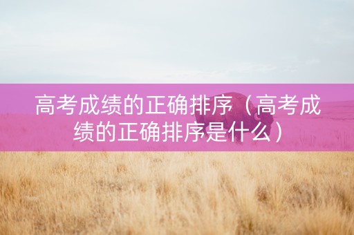 高考成绩的正确排序（高考成绩的正确排序是什么）