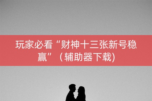 玩家必看“财神十三张新号稳赢”（辅助器下载)