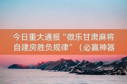 今日重大通报“微乐甘肃麻将自建房胜负规律”（必赢神器辅助器)