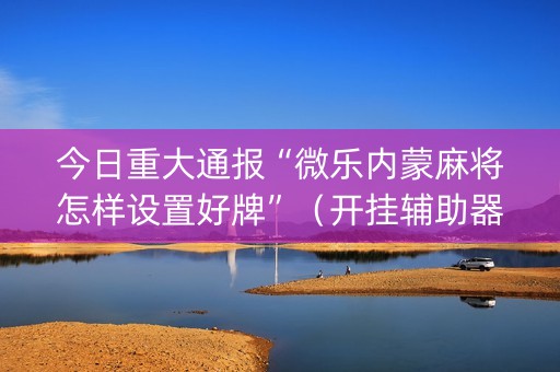 今日重大通报“微乐内蒙麻将怎样设置好牌”（开挂辅助器插件)