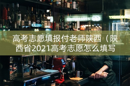 高考志愿填报付老师陕西（陕西省2021高考志愿怎么填写）
