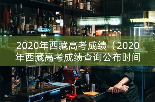 2020年西藏高考成绩（2020年西藏高考成绩查询公布时间）