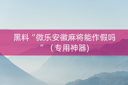 黑料“微乐安徽麻将能作假吗”（专用神器)